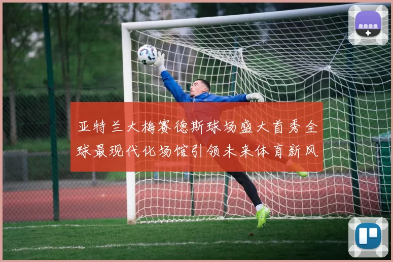 亚特兰大梅赛德斯球场盛大首秀全球最现代化场馆引领未来体育新风潮