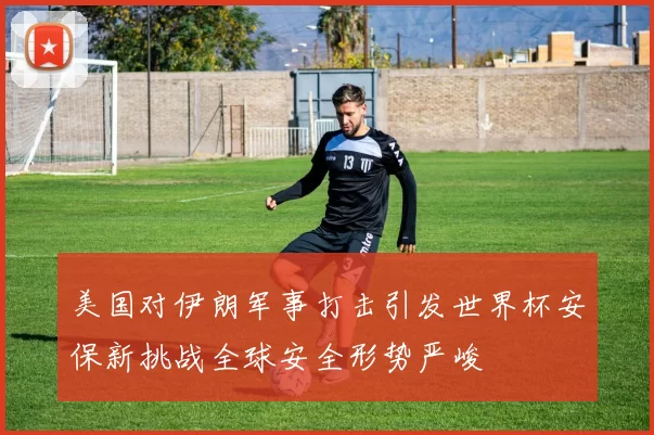 美国对伊朗军事打击引发世界杯安保新挑战全球安全形势严峻