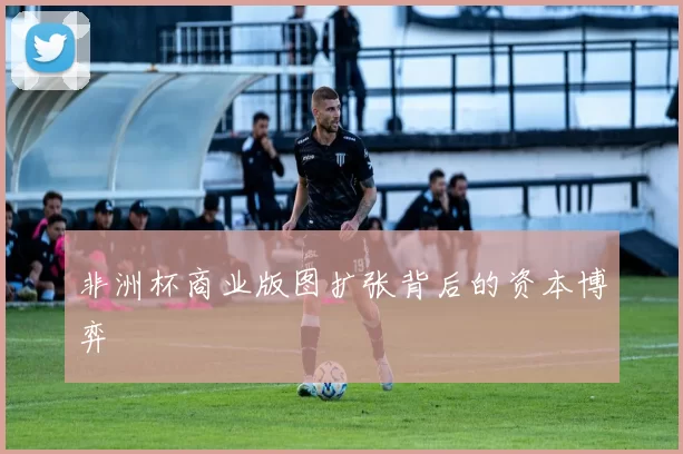 非洲杯商业版图扩张背后的资本博弈