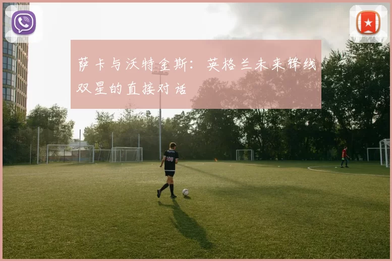 萨卡与沃特金斯：英格兰未来锋线双星的直接对话