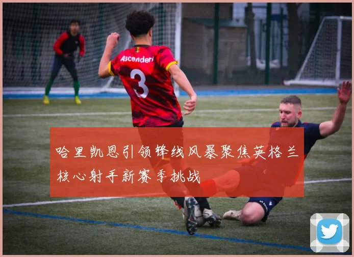 哈里凯恩引领锋线风暴聚焦英格兰核心射手新赛季挑战