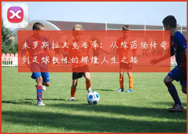 米罗斯拉夫克洛泽：从绿茵场传奇到足球教练的辉煌人生之路