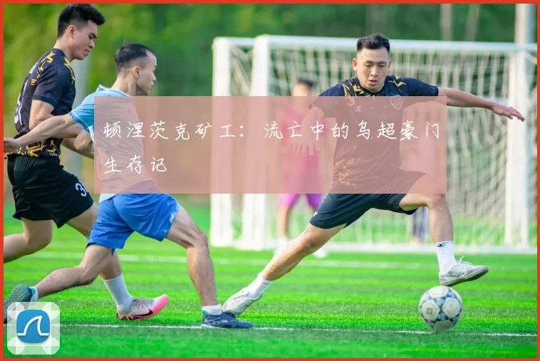 顿涅茨克矿工：流亡中的乌超豪门生存记