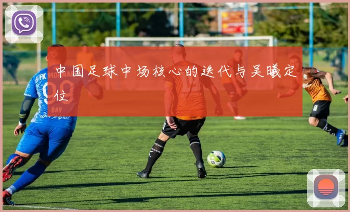 中国足球中场核心的迭代与吴曦定位