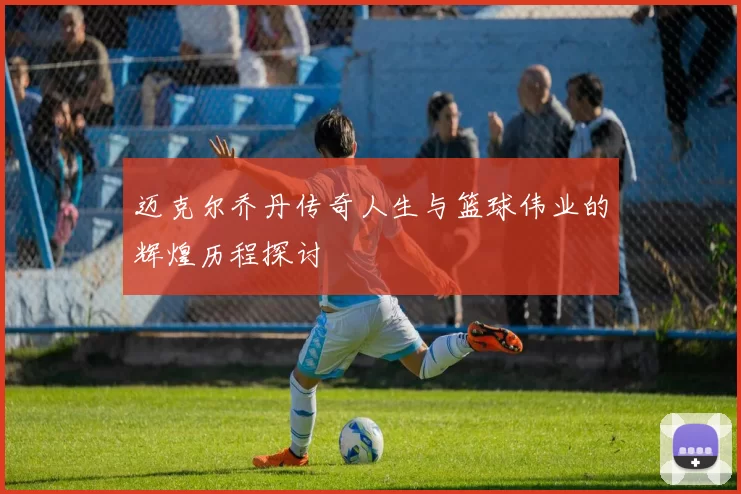 迈克尔乔丹传奇人生与篮球伟业的辉煌历程探讨