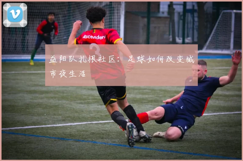 益阳队扎根社区：足球如何改变城市夜生活