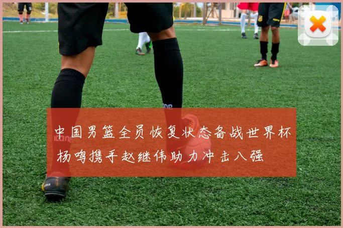 中国男篮全员恢复状态备战世界杯 杨鸣携手赵继伟助力冲击八强