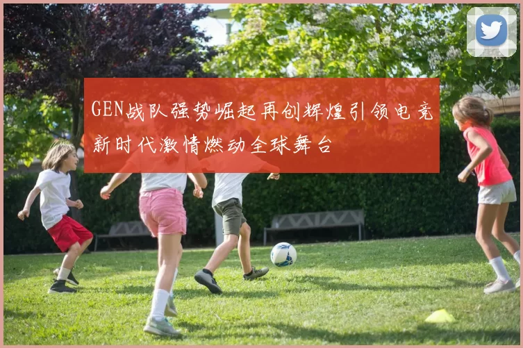 GEN战队强势崛起再创辉煌引领电竞新时代激情燃动全球舞台