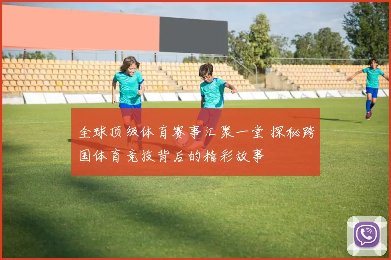 全球顶级体育赛事汇聚一堂 探秘跨国体育竞技背后的精彩故事